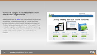 Brands will also gain more independence from
mobile device fragmentation.

New development tools like Sencha make it easy to optimize rich-media sites
for mobile sites. This allows brands to break free from app stores, create
permanent mobile Web presences that take advantage of technologies like
HTML5 and Flash and put the weak mobile sites of the last decade to shame.
Brands will no longer have to meet the unique demands of a proprietary app
market and instead will be free to create unrestricted mobile experiences that
appeal to mobile users who expect more from their mobile browsing
experience.




  46           Section 07: Independence Day for Brands
 
