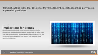 Brands should be excited for 2011 since they’ll no longer be as reliant on third-party data or
approval of great ideas.




Implications for Brands
Marketers will need to work with a larger selection of partners to reach the
consumers that frequent independent websites. However, they will benefit from a
wider range of creative options. Marketers will also benefit from access to the data
                                                                                       “?
that site users provide and will have more flexibility when developing mobile
applications and websites.




  47          Section 07: Independence Day for Brands
 