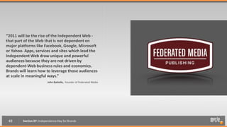 “2011 will be the rise of the Independent Web -
that part of the Web that is not dependent on
major platforms like Facebook, Google, Microsoft
or Yahoo. Apps, services and sites which lead the
Independent Web draw unique and powerful
audiences because they are not driven by
dependent-Web business rules and economics.
Brands will learn how to leverage those audiences
at scale in meaningful ways.”
                          John Battelle, Founder of Federated Media




 48      Section 07: Independence Day for Brands
 