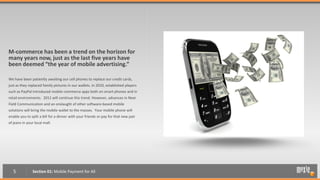M-commerce has been a trend on the horizon for
many years now, just as the last five years have
been deemed “the year of mobile advertising.”

We have been patiently awaiting our cell phones to replace our credit cards,
just as they replaced family pictures in our wallets. In 2010, established players
such as PayPal introduced mobile commerce apps both on smart phones and in
retail environments. 2011 will continue this trend. However, advances in Near
Field Communication and an onslaught of other software-based mobile
solutions will bring the mobile wallet to the masses. Your mobile phone will
enable you to split a bill for a dinner with your friends or pay for that new pair
of jeans in your local mall.




   5           Section 01: Mobile Payment for All
 