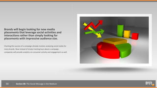 Brands will begin looking for new media
placements that leverage social activities and
interactions rather than simply looking for
placements with impressive audience size.

Charting the success of a campaign already involves analyzing social media for
many brands. Now instead of simply tracking buzz about a campaign,
companies will provide analytics on consumer activity and engagement as well.




  50          Section 08: The Social Message is the Medium
 