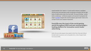 A good example is the “check-in.” It can be used to measure a campaign’s
                                                    overall success and could help to tailor an execution to locations that see high
                                                    levels of mobile activity rather than foot traffic. This way of thinking – activity
                                                    levels as media buys – will become popular as the spread of social games like
                                                    Zynga’s FarmVille and game-like rewards programs open brands’ minds to the
                                                    concept of active users instead of impressions.


                                                    FarmVille was the toast of the social gaming
                                                    world throughout 2010 and was unsurprisingly a
                                                    leading platform for innovative social media
                                                    advertising.

                                                    Earlier this year when players chose seeds for their farm, they were offered
                                                    branded seeds by sponsors such as Cascadian Farm, a line of organic foods
                                                    from General Mills.




51   Section 08: The Social Message is the Medium
 