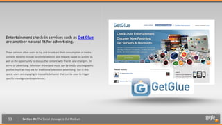Entertainment check-in services such as Get Glue
are another natural fit for advertising.

These services allow users to log and broadcast their consumption of media
content. Benefits include recommendations and rewards based on activity as
well as the opportunity to discuss the content with friends and strangers. In
terms of advertising, television shows and music can be tied to psychographic
profiles much as they are for traditional television advertising. But in this
space, users are engaging in traceable behavior that can be used to trigger
specific messages and experiences.




  53           Section 08: The Social Message is the Medium
 
