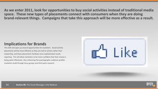 As we enter 2011, look for opportunities to buy social activities instead of traditional media
space. These new types of placements connect with consumers when they are doing
brand-relevant things. Campaigns that take this approach will be more effective as a result.




Implications for Brands
This shift will open up several opportunities for marketers. Social activity
placements will be more effective as they are tied to actions rather than
viewership, and these placements facilitate more sophisticated results
reporting. This will allow marketers to be more confident that their money is
being spent effectively. Also enhancing the psychographic audience profiles
marketers build through focus groups and third party research.




  54           Section 08: The Social Message is the Medium
 