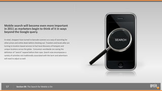 Mobile search will become even more important
in 2011 as marketers begin to think of it in ways
beyond the Google query.

In retail, shoppers have turned to barcode scanners as a way of searching for       SEARCH
other prices and online deals before checking out. Travelers and locals alike are
turning to location-based services to fuel local discovery of hotspots and
unique locations across the globe. Consumers worldwide are seeing the
definition of “search” expand before their eyes. Search now encompasses a
variety of activities not traditionally associated with the term and advertisers
will need to adjust as well.




  57           Section 09: The Search for Mobile is On
 
