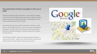 The potential for further innovation in this area is
huge.

“Checking in to get a free coffee at Starbucks is a nice evolution on targeted
coupons, but it's only the beginning of the opportunity in mobile for marketers
looking for performance marketing opportunities,” Daina Middleton, CEO of
search marketing agency Performics, reported.


Geo-location technology offers another fruitful path to innovation in mobile
search. In 2010, Google introduced a “near me now” option in Google Mobile
and Android. This feature allows users to browse nearby locations without
entering any information themselves. Their phone simply uses GPS to figure
out where they are.


And according to Middleton, mobile search will grow quickly by traditional
measures in 2011 as well. “Mobile search clicks will double to 16 percent and
mobile conversion rates will double to 10 percent year over year.”




  59           Section 09: The Search for Mobile is On
 