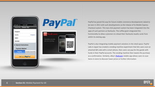 PayPal has paved the way for future mobile commerce developments slated to
                                         be seen in 2011 with such developments as the release of its Mobile Express
                                         Checkout system. This two-click payment system has been integrated into the
                                         apps of such partners as Starbucks. The coffee giant integrated this
                                         functionality to allow customers to reload their Starbucks loyalty cards from
                                         within its existing app.


                                         PayPal is also integrating mobile payment solutions in the retail space. PayPal
                                         Labs in Japan has created a vending machine experiment that lets users scan an
                                         attached QR code with a smart phone, then users can pay for the goods with
                                         funds in their PayPal accounts. The vending machine then tweets the purchase
                                         as a confirmation. Similarly, eBay’s RedLaser mobile app allows users to scan
                                         items in-store to discover lower prices or further information.




6   Section 01: Mobile Payment for All
 