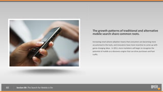 The growth patterns of traditional and alternative
                                               mobile search share common roots.

                                               Increasing smart phone adoption means that consumers are becoming more
                                               accustomed to the tools, and innovators have more incentive to come up with
                                               game-changing ideas. In 2011, more marketers will begin to recognize the
                                               potential of mobile as a discovery engine that can drive purchases and foot
                                               traffic.




60   Section 09: The Search for Mobile is On
 