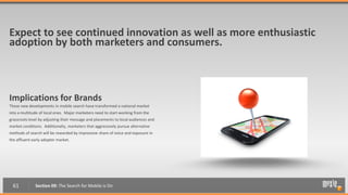 Expect to see continued innovation as well as more enthusiastic
adoption by both marketers and consumers.



Implications for Brands
These new developments in mobile search have transformed a national market
into a multitude of local ones. Major marketers need to start working from the
grassroots level by adjusting their message and placements to local audiences and
market conditions. Additionally, marketers that aggressively pursue alternative
methods of search will be rewarded by impressive share of voice and exposure in
the affluent early adopter market.




  61          Section 09: The Search for Mobile is On
 