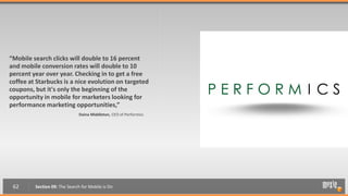 “Mobile search clicks will double to 16 percent
and mobile conversion rates will double to 10
percent year over year. Checking in to get a free
coffee at Starbucks is a nice evolution on targeted
coupons, but it's only the beginning of the
opportunity in mobile for marketers looking for
performance marketing opportunities,”
                              Daina Middleton, CEO of Performics




 62      Section 09: The Search for Mobile is On
 