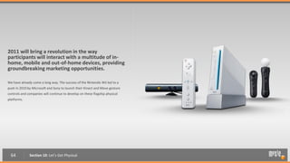 2011 will bring a revolution in the way
participants will interact with a multitude of in-
home, mobile and out-of-home devices, providing
groundbreaking marketing opportunities.

We have already come a long way. The success of the Nintendo Wii led to a
push in 2010 by Microsoft and Sony to launch their Kinect and Move gesture
controls and companies will continue to develop on these flagship physical
platforms.




  64          Section 10: Let’s Get Physical
 