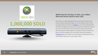 Within the first 10 days of sales, one million
                                      Microsoft Kinect devices were sold.

                                      This number is an astonishing signal that consumers not only have a keen


     1,000,000 SOLD                   interest in gesture-based technology, but are also willing to invest in it and
                                      encourage friends to join the fun. PrimeSense, one of the companies behind
                                      the Kinect technology, is planning to launch a gesture-controlled set top box in
                                      the summer of 2011 and has secured at least one cable company partner,
                                      demonstrating the forward progress in this segment. Glove and marker-free
                                      gesture control for multiple users has also been shown to be possible by
                                      Fraunhofer's FIT. Their software can not only detect multiple people, but can
                                      also distinguish details such as users’ finger motions.




65   Section 10: Let’s Get Physical
 