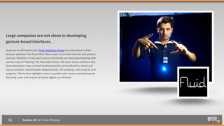 Large companies are not alone in developing
gesture-based interfaces.
Students at MIT Media Lab’s Fluid Interfaces Group have developed a Web
browser extension for Kinect that allows users to surf the Internet with gesture
controls. Members of the open-source community are also experimenting with
various ways of “hacking” the Microsoft Kinect. The open-source software that
these developers have created could potentially be beneficial for search and
rescue missions, mental health advancements, 3D modeling, and visual art and
puppetry. This further highlights what is possible with motion tracking beyond
the living room and in gestural-based digital out-of-home.




  66          Section 10: Let’s Get Physical
 