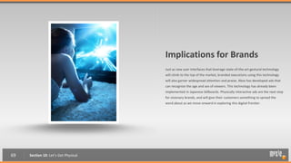 Implications for Brands
                                      Just as new user interfaces that leverage state-of-the-art gestural technology
                                      will climb to the top of the market, branded executions using this technology
                                      will also garner widespread attention and praise. Xbox has developed ads that
                                      can recognize the age and sex of viewers. This technology has already been
                                      implemented in Japanese billboards. Physically interactive ads are the next step
                                      for visionary brands, and will give their customers something to spread the
                                      word about as we move onward in exploring this digital frontier.




69   Section 10: Let’s Get Physical
 