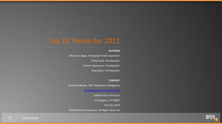 Top 10 Trends for 2011
                                                             AUTHORS
                         Rhiannon Apple, Emerging Trends Supervisor
                                              Emily Knab, Trendspotter
                                      Simeon Spearman, Trendspotter
                                              Greg Steen, Trendspotter


                                                             CONTACT
                         Christine Bensen, SVP, Participant Intelligence
                                       cbensen@moxieinteractive.com
                                                2049 Century Park East
                                                 Los Angeles, CA 90067
                                                         310-551-3529
                         ©2010 Moxie Interactive. All Rights Reserved

72   About Moxie
 
