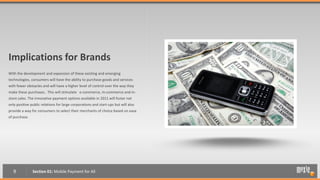 Implications for Brands
With the development and expansion of these existing and emerging
technologies, consumers will have the ability to purchase goods and services
with fewer obstacles and will have a higher level of control over the way they
make these purchases.. This will stimulate e-commerce, m-commerce and in-
store sales. The innovative payment options available in 2011 will foster not
only positive public relations for large corporations and start-ups but will also
provide a way for consumers to select their merchants of choice based on ease
of purchase.




   9           Section 01: Mobile Payment for All
 