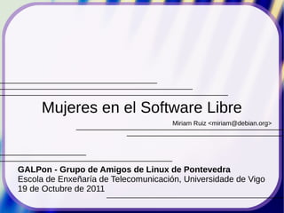 Mujeres en el Software Libre
                                      Miriam Ruiz <miriam@debian.org>




GALPon - Grupo de Amigos de Linux de Pontevedra
Escola de Enxeñaría de Telecomunicación, Universidade de Vigo
19 de Octubre de 2011
 