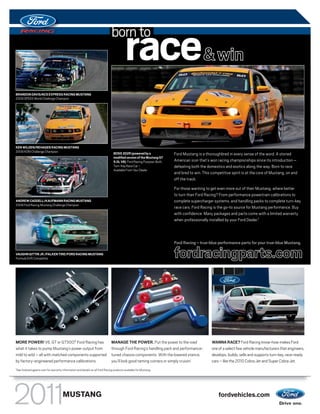 born to
                                                                                             race& win
BRANDON DAVIS/ACS EXPRESS RACING MUSTANG
2009 SPEED World Challenge Champion




KEN WILDEN/REHAGEN RACING MUSTANG
2009 KONI Challenge Champion                                                        BOSS 302R (powered by a               Ford Mustang is a thoroughbred in every sense of the word. A storied
                                                                                    modified version of the Mustang GT
                                                                                    5.0L V8) Ford Racing Purpose-Built,   American icon that’s won racing championships since its introduction –
                                                                                    Turn-Key Race Car –                   defeating both the domestics and exotics along the way. Born to race
                                                                                    Available From Your Dealer
                                                                                                                          and bred to win. This competitive spirit is at the core of Mustang, on and
                                                                                                                          off the track.

                                                                                                                          For those wanting to get even more out of their Mustang, where better
                                                                                                                          to turn than Ford Racing? From performance powertrain calibrations to
ANDREW CADDELL/KAUFMANN RACING MUSTANG                                                                                    complete supercharger systems, and handling packs to complete turn-key
2009 Ford Racing Mustang Challenge Champion
                                                                                                                          race cars. Ford Racing is the go-to source for Mustang performance. Buy
                                                                                                                          with confidence: Many packages and parts come with a limited warranty
                                                                                                                          when professionally installed by your Ford Dealer.1



                                                                                                                          Ford Racing – true-blue performance parts for your true-blue Mustang.

VAUGHN GITTIN JR./FALKEN TIRE/FORD RACING MUSTANG
Formula Drift Competitor




MORE POWER! V6, GT or GT500,® Ford Racing has                                     MANAGE THE POWER. Put the power to the road                   WANNA RACE? Ford Racing know-how makes Ford
what it takes to pump Mustang’s power output from                                 through Ford Racing’s handling pack and performance-          one of a select few vehicle manufacturers that engineers,
mild to wild – all with matched components supported                              tuned chassis components. With the lowered stance,            develops, builds, sells and supports turn-key, race-ready
by factory-engineered performance calibrations.                                   you’ll look good taming corners or simply cruisin’.           cars – like the 2010 Cobra Jet and Super Cobra Jet.
1
    See fordracingparts.com for warranty information and details on all Ford Racing products available for Mustang.




                                          MUSTANG                                                                                                   fordvehicles.com
 