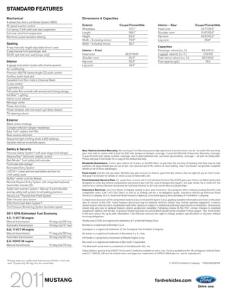 STANDARD FEATURES
Mechanical                                                         Dimensions & Capacities
4-wheel disc Anti-Lock Brake System (ABS)
All-speed traction control                                         Exterior                             Coupe/Convertible                    Interior – Rear                      Coupe/Convertible
Coil spring 3-link solid-axle rear suspension                      Wheelbase                                 107.1"                          Head room                               34.7"/36.5"
Coil-over strut front suspension                                   Length                                    188.1"                          Shoulder room                           51.6"/45.0"
Electronic power-assisted steering                                 Height                                    55.8"                           Hip room                                46.8"/45.2"
                                                                   Width – Excluding mirrors                  73.9"                          Leg room                                   29.8"
Seating                                                            Width – Including mirrors                  80.1"
4-way manually height-adjustable driver’s seat                                                                                               Capacities
2-way manual front-passenger seat                                  Interior – Front                                                          Passenger volume (cu. ft.)                 83.3/81.0
50/50 split-fold rear seat (coupe only)                            Head room                                  38.5"/38.8"                    Luggage capacity (cu. ft.)                 13.4/9.6
                                                                   Shoulder room                                 55.3"                       Total interior volume (cu. ft.)            96.7/90.6
Interior                                                           Hip room                                      53.4"                       Fuel capacity (gal.)                         16.0
4-gauge instrument cluster with chrome accents                     Leg room                                      42.4"
Air conditioning
Premium AM/FM stereo/single-CD audio system
Auxiliary audio input jack
Carpeted front floor mats in Charcoal Black
Cruise control
Cupholders (2)
Full center floor console with armrest and locking storage
Ice BlueTM Lighting
Interior trunk release
Message center
Power door locks
Power windows with one-touch-up/-down feature
Tilt steering column

Exterior
Black rocker moldings
Complex-reflector halogen headlamps
Easy Fuel® capless fuel filler
Rear-window defroster
Sequential light-emitting diode (LED) taillamps
Variable-interval windshield wipers

Safety & Security                                                  New Vehicle Limited Warranty. We want your Ford Mustang ownership experience to be the best it can be. So under this warranty,
Personal Safety SystemTM with dual-stage front airbags1            your new vehicle comes with 3-year/36,000-mile bumper-to-bumper coverage, 5-year/60,000-mile Powertrain Warranty coverage,
AdvanceTrac® electronic stability control                          5-year/50,000-mile safety restraint coverage, and 5-year/unlimited-mile corrosion (perforation) coverage – all with no deductible.
                                                                   Please ask your Ford Dealer for a copy of this limited warranty.
Belt-Minder® front safety belt reminder
Front-seat side airbags1                                           Roadside Assistance. Covers your vehicle for 5 years or 60,000 miles, so you have the security of knowing that help may be only
                                                                   a phone call away should you run out of fuel, lock yourself out of the vehicle or need towing. Your Ford Dealer can provide complete
Illuminated Entry System                                           details on all of these advantages.
LATCH – Lower anchors and tether anchors for                       Ford Credit. Get the ride you want. Whether you plan to lease or finance, you’ll find the choices that are right for you at Ford Credit.
child-safety seats                                                 Ask your Ford Dealer for details or check us out at fordcredit.com.
MyKey® owner controls feature
                                                                   Ford Extended Service Plan. For a purchase or lease, the Ford Extended Service Plan (ESP) gives you “Peace-of-Mind” protection
Remote Keyless Entry System with integrated keyhead                designed to cover key vehicle components and protect you from the cost of unexpected repairs. Ask your dealer for a Ford ESP, the
transmitter remotes (2)                                            only service contract backed exclusively by Ford and honored at all Ford Lincoln Mercury dealerships.
Safety belt restraint system – Manual 3-point shoulder             Insurance Services. Get Ford Motor Company quality in your auto insurance. Our program offers industry-leading benefits and
and lap safety belt system for all seating positions               competitive rates. Call 1-877-367-3847, or visit us at fordvip.com for a no-obligation quote. Insurance offered by American Road
SecuriLock® Passive Anti-Theft System                              Services Company (in CA, American Road Insurance Agency), a licensed agency and subsidiary of Ford Motor Company.
Side-intrusion door beams                                          Comparisons based on 2010 competitive models (class is V6 and V8 Sports Cars), publicly available information and Ford certification
SOS Post-Crash Alert SystemTM                                      data at release of this PDF. Some features discussed may be optional. Vehicles shown may contain optional equipment. Features
                                                                   shown may be offered only in combination with other options or subject to additional ordering requirements or limitations. Dimensions
Tire Pressure Monitoring System (excludes spare)                   shown may vary due to optional features and/or production variability. Following release of this PDF, certain changes in standard
                                                                   equipment, options and the like, or product delays may have occurred which would not be included in these pages. Your Ford Dealer
2011 EPA-Estimated Fuel Economy                                    is the best source for up-to-date information. Ford Division reserves the right to change product specifications at any time without
                                                                   incurring obligations.
3.7L Ti-VCT V6 engine
Manual transmission                        19 mpg city/29 hwy      Shelby and GT500 are registered trademarks of Carroll Hall Shelby Trust.
Automatic transmission                     19 mpg city/31 hwy2     Brembo is a trademark of Brembo S.p.A.
5.0L Ti-VCT V8 engine                                              Goodyear is a registered trademark of The Goodyear Tire & Rubber Company.
Manual transmission                        17 mpg city/26 hwy      Alcantara is a registered trademark of Alcantara S.p.A., Italy.
Automatic transmission                     18 mpg city/25 hwy      HD Radio is a proprietary trademark of iBiquity Digital Corp.
5.4L DOHC V8 engine                                                Microsoft is a registered trademark of Microsoft Corporation.
Manual transmission                        15 mpg city/23 hwy      The Bluetooth word mark is a trademark of the Bluetooth SIG, Inc.
                                                                   Subscriptions governed by SIRIUS Terms and Conditions available at sirius.com. Service available in the 48 contiguous United States
                                                                   and D.C. SIRIUS, XM and all related marks and logos are trademarks of SIRIUS XM Radio Inc. and its subsidiaries.

1
    Always wear your safety belt and secure children in the rear
    seat. 2 Coupe only. 30 mpg hwy for convertible.                                                                                                     © 2010 Ford Motor Company 11MUSWEBPDF




                                       MUSTANG                                                                                            fordvehicles.com
 