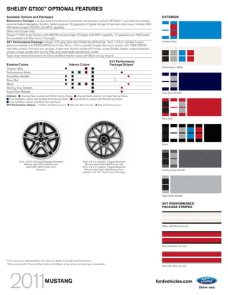 TM
SHELBY GT500 OPTIONAL FEATURES
Available Options and Packages                                                                                               EXTERIOR
Electronics Package includes dual-zone electronic automatic temperature control, HD RadioTM and hard drive-based,
voice-activated Navigation System, featuring about 10 gigabytes of digital storage for pictures and music; includes AM/
FM stereo/single-CD/DVD, and MP3 capability
Glass roof (coupe only)
Shaker TM 1000 Audio System with AM/FM stereo/single-CD player with MP3 capability, 10 speakers and 1000 watts
(not available with Electronics Package)
SVT Performance Package includes 3.73 gear ratio with limited-slip differential, 19-in. x 9.5-in. painted, forged-           Grabber Blue
aluminum wheels with P265/40R19 front tires, 20-in. x 9.5-in. painted, forged-aluminum wheels with P285/35R20
rear tires, unique front and rear springs, unique rear shocks, unique shift knob, unique Shelby stripes, unique bodyside
stripes, unique spoiler with Gurney Flap, and under-belly aerodynamic shield
Tape stripe delete (standard with Charcoal Black leather seats with Black racing stripes)

                                                                                                   SVT Performance
Exterior Colors                                             Interior Colors                        Package Stripes1
                                                                                                                             Performance White
Grabber Blue
Performance White
Kona Blue Metallic
Race Red
Black
Sterling Gray Metallic
Ingot Silver Metallic                                                                                                        Kona Blue Metallic
Interiors:  Charcoal Black Leather with White Racing Stripes    Charcoal Black Leather with Silver Racing Stripes
  Charcoal Black Leather with Grabber Blue Racing Stripes    Charcoal Black Leather with Red Racing Stripes
  Charcoal Black Leather with Black Racing Stripes
SVT Performance Stripes:       White with Black Accent    Red with Black Accent     Red with Silver Accent




                                                                                                                             Race Red




                                                                                                                             Black




           19-in. x 9.5-in. Premium Painted-Aluminum                     19-in. x 9.5-in. Painted, Forged-Aluminum
                Wheels with P255/40R19 Front                               Wheels with P265/40R19 Front and
                   and P285/35R19 Rear Tires                             20-in. x 9.5-in. Painted, Forged-Aluminum
                              Standard                                     Wheels with P285/35R20 Rear Tires                 Sterling Gray Metallic
                                                                         available with SVT Performance Package




                                                                                                                             Ingot Silver Metallic


                                                                                                                             SVT PERFORMANCE
                                                                                                                             PACKAGE STRIPES




                                                                                                                             White with Black Accent




                                                                                                                             Red with Black Accent




Colors shown are representative only. See your dealer for actual paint/trim options.
1
 When ordered with Charcoal Black leather with Black racing stripes includes tape stripe delete.
                                                                                                                             Red with Silver Accent




                                    MUSTANG                                                                                fordvehicles.com
 
