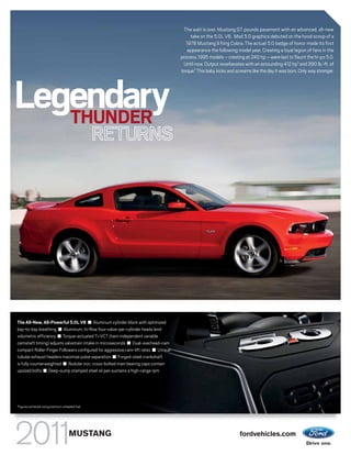 The wait is over. Mustang GT pounds pavement with an advanced, all-new
                                                                                         take on the 5.0L V8. Mod 5.0 graphics debuted on the hood scoop of a
                                                                                      1978 Mustang II King Cobra. The actual 5.0 badge of honor made its first
                                                                                       appearance the following model year. Creating a loyal legion of fans in the
                                                                                    process. 1995 models – cresting at 240 hp – were last to flaunt the hi-po 5.0.
                                                                                     Until now. Output reverberates with an astounding 412 hp1 and 390 lb.-ft. of
                                                                                    torque.1 This baby kicks and screams like the day it was born. Only way stronger.




Legendary
   THUNDER
                                                    RETURNS




The All-New, All-Powerful 5.0L V8 ■ Aluminum cylinder block with optimized
bay-to-bay breathing ■ Aluminum, hi-flow four-valve-per-cylinder heads lend
volumetric efficiency ■ Torque-actuated Ti-VCT (twin independent variable
camshaft timing) adjusts valvetrain intake in microseconds ■ Dual-overhead-cam
compact Roller-Finger Followers configured for aggressive cam-lift rates ■ Unique
tubular exhaust headers maximize pulse separation ■ Forged-steel crankshaft
is fully counterweighted ■ Nodular iron, cross-bolted main bearing caps contain
upsized bolts ■ Deep-sump stamped steel oil pan sustains a high-range rpm




1
    Figures achieved using premium unleaded fuel.




                                        MUSTANG                                                                    fordvehicles.com
 