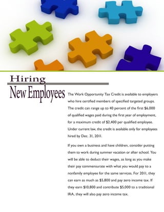 Hiring
New Employees   The Work Opportunity Tax Credit is available to employers
                who hire certified members of specified targeted groups.
                The credit can range up to 40 percent of the first $6,000
                of qualified wages paid during the first year of employment,
                for a maximum credit of $2,400 per qualified employee.
                Under current law, the credit is available only for employees
                hired by Dec. 31, 2011.

                If you own a business and have children, consider putting
                them to work during summer vacation or after school. You
                will be able to deduct their wages, as long as you make
                their pay commensurate with what you would pay to a
                nonfamily employee for the same services. For 2011, they
                can earn as much as $5,800 and pay zero income tax. If
                they earn $10,800 and contribute $5,000 to a traditional
                IRA, they will also pay zero income tax.
 