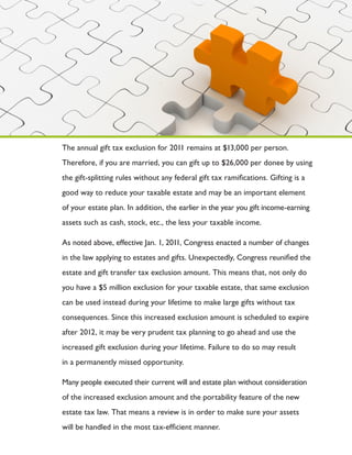 The annual gift tax exclusion for 2011 remains at $13,000 per person.
Therefore, if you are married, you can gift up to $26,000 per donee by using
the gift-splitting rules without any federal gift tax ramifications. Gifting is a
good way to reduce your taxable estate and may be an important element
of your estate plan. In addition, the earlier in the year you gift income-earning
assets such as cash, stock, etc., the less your taxable income.

As noted above, effective Jan. 1, 2011, Congress enacted a number of changes
in the law applying to estates and gifts. Unexpectedly, Congress reunified the
estate and gift transfer tax exclusion amount. This means that, not only do
you have a $5 million exclusion for your taxable estate, that same exclusion
can be used instead during your lifetime to make large gifts without tax
consequences. Since this increased exclusion amount is scheduled to expire
after 2012, it may be very prudent tax planning to go ahead and use the
increased gift exclusion during your lifetime. Failure to do so may result
in a permanently missed opportunity.

Many people executed their current will and estate plan without consideration
of the increased exclusion amount and the portability feature of the new
estate tax law. That means a review is in order to make sure your assets
will be handled in the most tax-efficient manner.
 