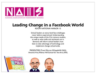 Leading Change in a Facebook World
               ROOM: NATIONAl HARbOR 13

          School leaders at every level face challenges
           never before experienced. Understanding
         the unique needs of the 21st century student,
           as well as what skills and attributes are in
            demand, will inform school leaders how
           best to take advantage of technology and
                implement change school-wide.

        PRESENTERS: Travis Warren, WhippleHill (NH);
       Antonio Viva, Walnut Hill School for the Arts (MA)
 
