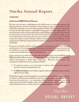 Narika Annual Report
Looking Back

A letter from NARIKA Board of Directors
This past year has been a challenging one for Narika and our community members. The
ongoing economic crisis has continued to exert pressure on many of our families and has
profoundly impacted survivors of violence and their children. There are fewer resources for
survivors to find either shelter or affordable housing, gain economic independence and
meet their basic needs. As always, Narika has worked diligently to provide critical services
for intervention and prevention. Our staff and volunteers have worked tirelessly to help
create safety plans and opportunities for empowerment and to reach the goal of building
communities without violence. Narika's resilience in the face of external challenges, amidst
organizational challenge of staff and board transition this past year, is both reassuring and
remarkable.
If you are not familiar with the quality of services and support our staff and volunteers
provide, join us in the coming year by volunteering, or helping to fundraise, or just come by
to say hello at a community event. We are proud of our organization and grateful to the
vast network of people who support it and its activities.
In the coming year, we will continue to provide core programmatic services of Helpline and
SEED and explore alliances across issues and communities to address the sources of gender
violence and inequity in South Asian communities. We invite you to renew your
commitment to both elements of our mission at Narika:
   • To empower women in our community to confront and overcome the cycles of
     domestic violence and exploitation, and
   • To build a movement to end violence against women and actively support women's
     rights as human rights
Though these appear to be lofty goals for one small organization, Narika has always been
more than its staff, volunteers and board, more than its balance sheet and call logs. Narika
has always been about you - our community of allies, friends, warriors, survivors, aunts,
uncles, sisters and brothers. Narika is about all of us who are committed to seeing a world
without family violence, a world in which every family member can thrive.
 