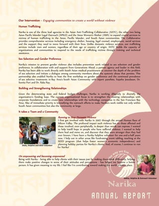 Our Intervention - Engaging communities to create a world without violence
Human Trafficking
Narika is one of the three lead agencies in the Asian Anti-Trafficking Collaborative (AATC), the other two being
Asian Pacific Islander Legal Outreach (APILO) and the Asian Women's Shelter (AWS) to expand crucial services to
victims of human trafficking in the Asian, Pacific Islander, and South Asian communities. The Collaborative
provides comprehensive services including emergency shelter, housing, legal counsel, employment, social services
and the support they need to move forward with their lives. Unlike domestic violence services, our trafficking
services include men and women, regardless of their age or country of origin. AATC builds the capacity of
organizations and communities to respond to the needs of trafficking victims through training and technical
assistance.

Sex Selection and Gender Preference
Narika's mission to prevent gender violence also includes prevention work related to sex selection and gender
preference. In collaboration with and support from Generations Ahead, a partner agency and leader in this field,
Narika has been able to work directly with South Asian medical practitioners to uncover the depth of the problem
of sex selection and initiate a dialogue among community members about the systemic abuse that persists. This
partnership also enabled Narika to host the first workshop on gender preference and the continued prevalence
of sex selective treatments in Bay Area's South Asian Community with expert panelists, Sujatha Jesudasan, Dr.
Sunita Puri and Dr. Raka Ray.

Building and Strengthening Relationships
Given the deteriorating state and federal budget challenges, Narika is working diligently to diversify the
organization's funding base. The current organizational focus is to strengthen the existing relationships with
corporate foundations and to create new relationships with the technology companies in the San Francisco Bay
Area. Also of immediate priority is intensifying the outreach efforts to make Narika's work visible not only within
South Asian communities but also the community at large.

It takes a Team and a Community
                                        Running to Stop Domestic Violence
                                         I first got involved with Narika in 2007 through the annual Human Race of
                                         Silicon Valley. The profound impact such violence has on those affected and
                                         those involved, even peripherally, is deeper than words can express. I wanted
                                         to help instill hope in people who have suffered violence. I wanted to help
                                         them heal and move on, and discover that they were stronger than they had
                                         ever known. I have been a Narika helpline volunteer for one-and-a-half years
                                         now. I help out in other areas like fundraising, event tabling, teaching at the
                                         SEED program (that helps foster women’s economic independence) and
   Shalu, Helpline and SEED Volunteer    planning holiday parties for Narika’s clients. And, of course, I continue to run
                                        for Narika!


On empowering and becoming empowered
Being with Narika - being able to help clients with their issues just by making them think differently, helping
them make positive changes in some of their attitudes and perceptions - has helped me become a better
person. It has given meaning to my life. I feel like I’m contributing toward making the world a better place.



                                                                                                        Sabita, Helpline & Outreach Volunteer
 