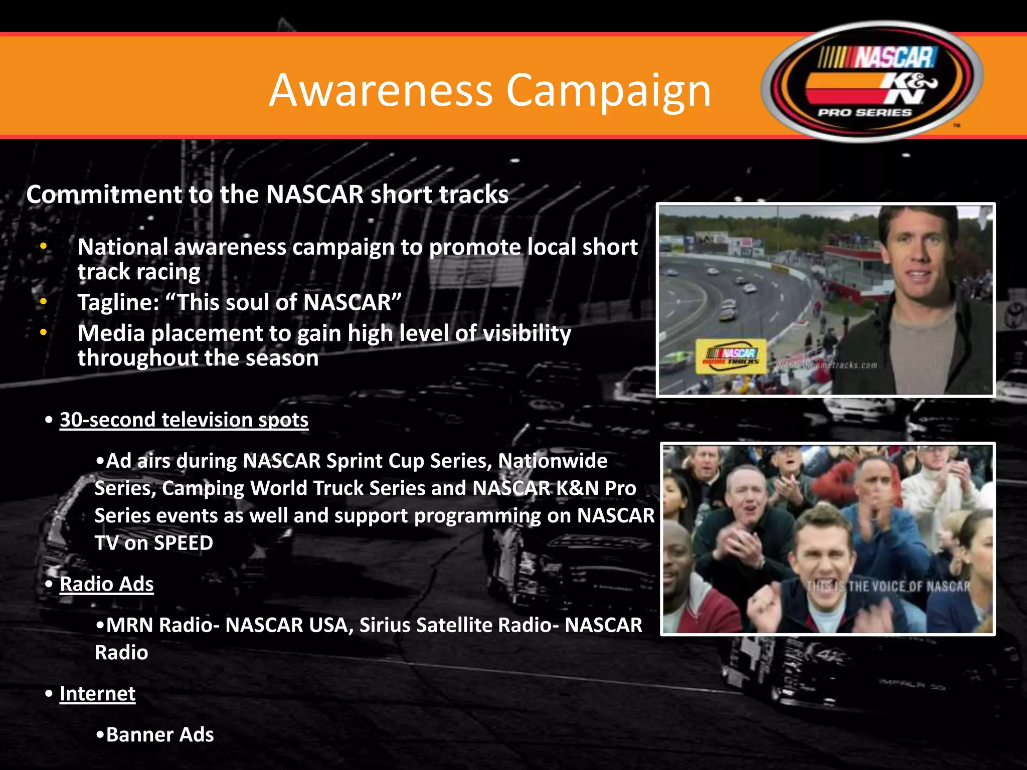 Awareness Campaign
Commitment to the NASCAR short tracks
•   National awareness campaign to promote local short
    track racing
•   Tagline: “This soul of NASCAR”
•   Media placement to gain high level of visibility
    throughout the season

 • 30-second television spots
      •Ad airs during NASCAR Sprint Cup Series, Nationwide
      Series, Camping World Truck Series and NASCAR K&N Pro
      Series events as well and support programming on NASCAR
      TV on SPEED
 • Radio Ads
      •MRN Radio- NASCAR USA, Sirius Satellite Radio- NASCAR
      Radio
 • Internet
      •Banner Ads
 