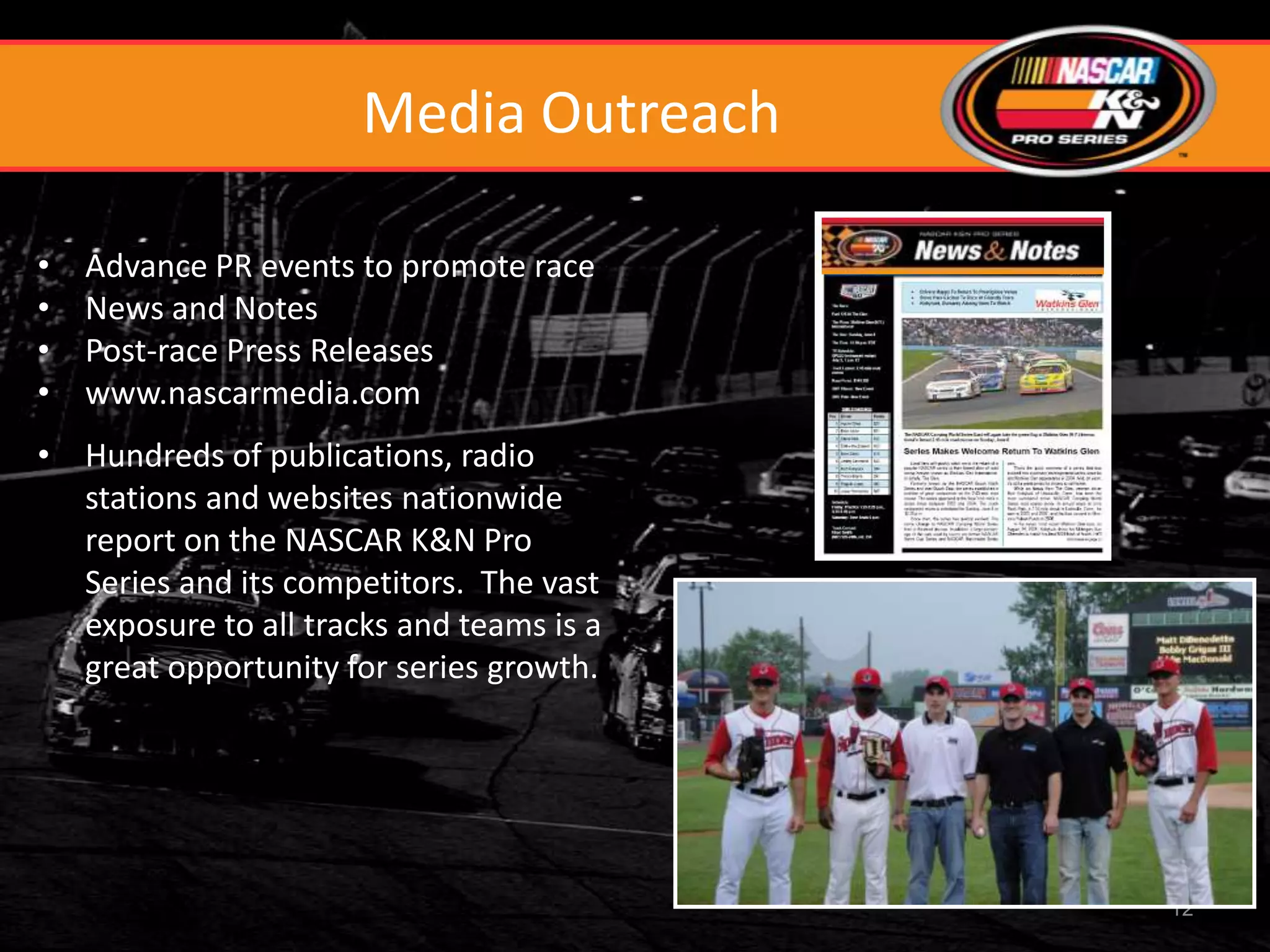 Media Outreach

•   Advance PR events to promote race
•   News and Notes
•   Post-race Press Releases
•   www.nascarmedia.com
• Hundreds of publications, radio
  stations and websites nationwide
  report on the NASCAR K&N Pro
  Series and its competitors. The vast
  exposure to all tracks and teams is a
  great opportunity for series growth.




                                          12
 