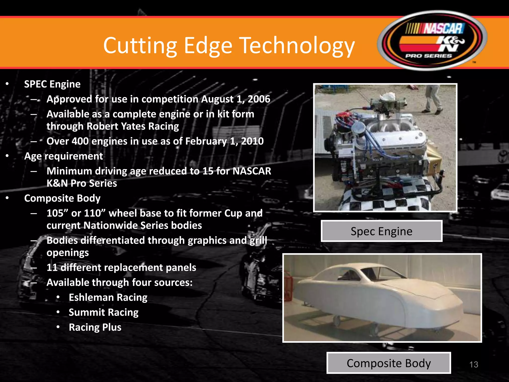 Cutting Edge Technology
•   SPEC Engine
     – Approved for use in competition August 1, 2006
     – Available as a complete engine or in kit form
         through Robert Yates Racing
     – Over 400 engines in use as of February 1, 2010
•   Age requirement
     – Minimum driving age reduced to 15 for NASCAR
         K&N Pro Series
•   Composite Body
     – 105” or 110” wheel base to fit former Cup and
         current Nationwide Series bodies
                                                          Spec Engine
     – Bodies differentiated through graphics and grill
         openings
     – 11 different replacement panels
     – Available through four sources:
           • Eshleman Racing
           • Summit Racing
           • Racing Plus


                                                          Composite Body   13
 