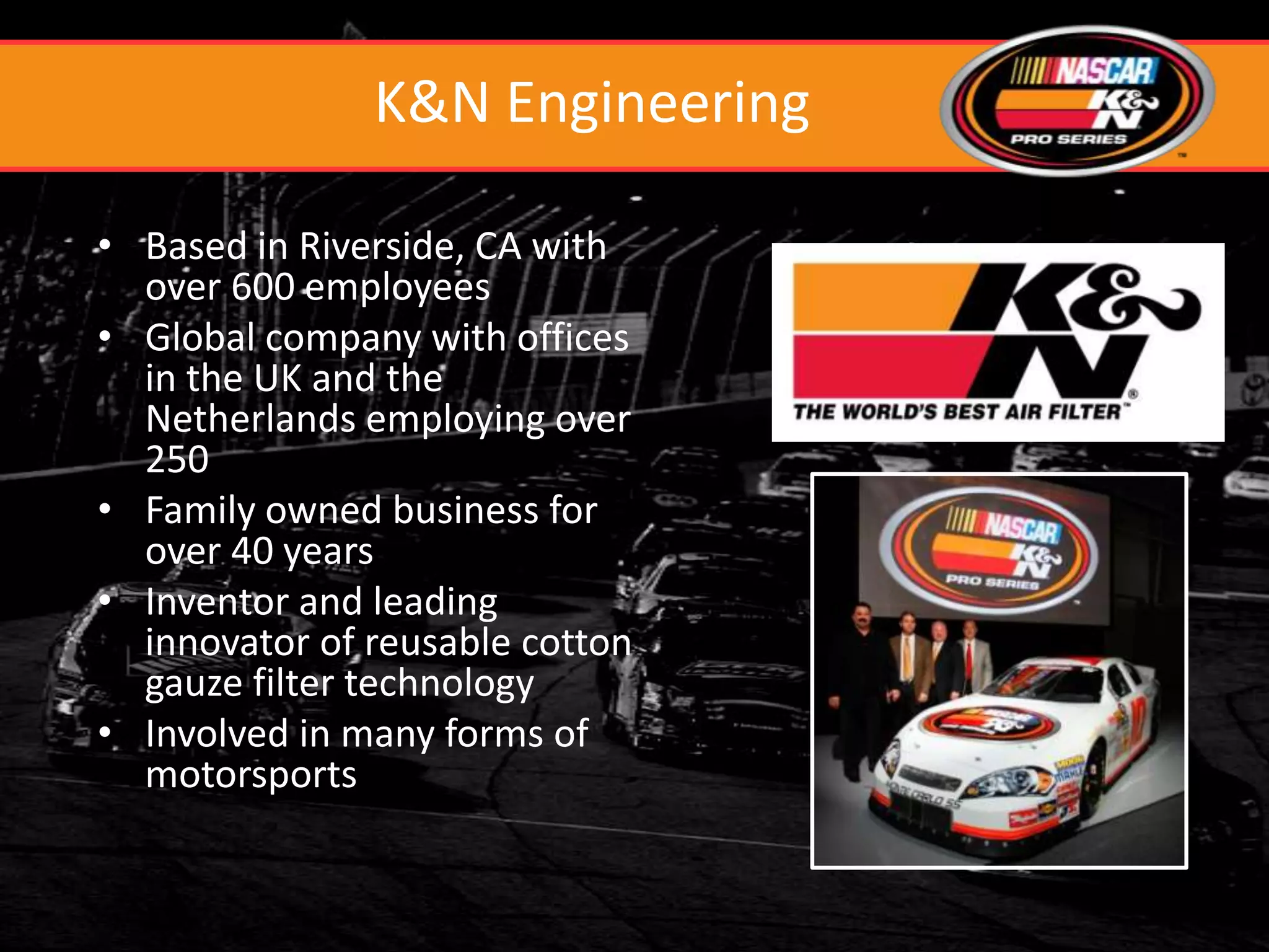 K&N Engineering

• Based in Riverside, CA with
  over 600 employees
• Global company with offices
  in the UK and the
  Netherlands employing over
  250
• Family owned business for
  over 40 years
• Inventor and leading
  innovator of reusable cotton
  gauze filter technology
• Involved in many forms of
  motorsports
 