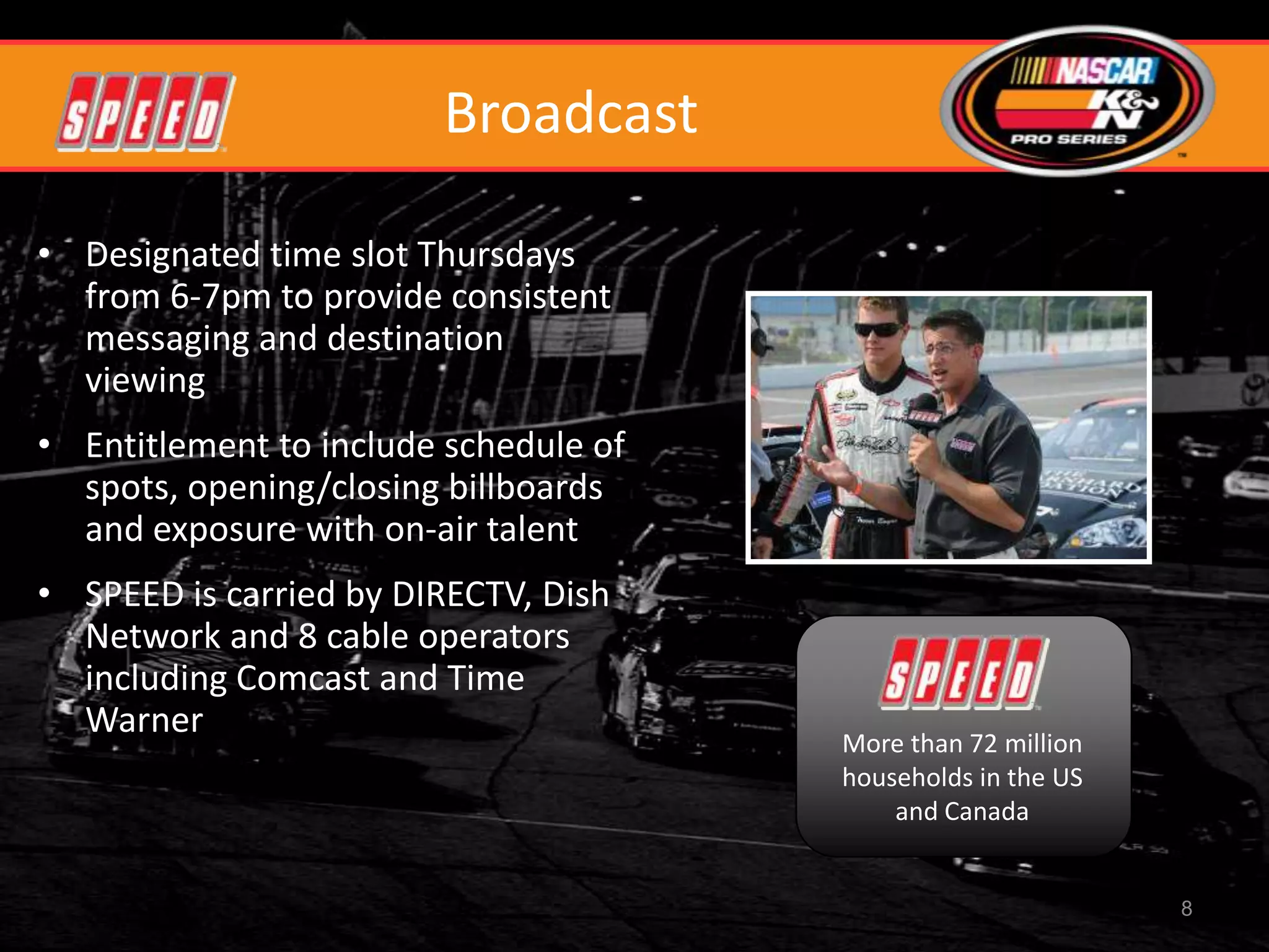 Broadcast

• Designated time slot Thursdays
  from 6-7pm to provide consistent
  messaging and destination
  viewing
• Entitlement to include schedule of
  spots, opening/closing billboards
  and exposure with on-air talent
• SPEED is carried by DIRECTV, Dish
  Network and 8 cable operators
  including Comcast and Time
  Warner
                                       More than 72 million
                                       households in the US
                                           and Canada


                                                              8
 