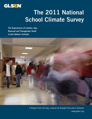 The 2011 National 
School Climate Survey 
A Report from the Gay, Lesbian & Straight Education Network 
www.glsen.org 
The Experiences of Lesbian, Gay, 
Bisexual and Transgender Youth 
in Our Nation’s Schools 
 