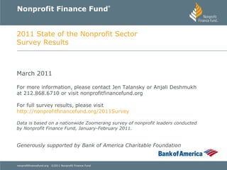 Nonprofit Finance Fund ® 2011 State of the Nonprofit Sector Survey Results March 2011 For more information, please contact Jen Talansky or Anjali Deshmukh at 212.868.6710 or visit nonprofitfinancefund.org For full survey results, please visit  http://nonprofitfinancefund.org/2011Survey   Data is based on a nationwide Zoomerang survey of nonprofit leaders conducted by Nonprofit Finance Fund, January-February 2011. Generously supported by Bank of America Charitable Foundation 