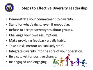Steps to Effective Diversity Leadership Demonstrate your commitment to diversity. Stand for what’s right,  even if unpopular. Refuse to accept stereotypes about groups. Challenge your own assumptions. Make providing feedback a daily habit. Take a risk, mentor an “unlikely star”. Integrate diversity into the core of your operation. Be a catalyst for positive change. Be engaged and engaging. 