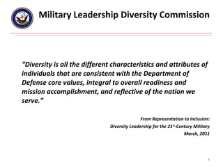 Military Leadership Diversity Commission “ Diversity is all the different characteristics and attributes of individuals that are consistent with the Department of Defense core values, integral to overall readiness and mission accomplishment, and reflective of the nation we serve.”   From Representation to Inclusion: Diversity Leadership for the 21 st -Century Military March, 2011 