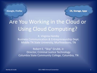 Are You Working in the Cloud or Using Cloud Computing? K. Virginia HembyBusiness Communication & Entrepreneurship Dept.Middle TN State University, Murfreesboro, TNRobert E. “Skip” Grubb, Jr.Director, Criminal Justice TechnologyColumbia State Community College, Columbia, TN Hemby & Grubb 2011 NBEA Annual Convention 1 OS, Storage, Apps iGoogle, Firefox 