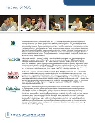 Partners of NDC




                                                                               The International Economic Development Council (IEDC) is a non-profit membership organization representing
                                                                               economic developers from all levels of government, academia and private industry. IEDC provides a broad range
                                                                               of member services including research, advisory services, conferences, professional certification, professional
                                                                               development, publications, legislative tracking and more. NDC’s Economic Development Finance Professional (EDFP)
                                                                               Certification Program is fully endorsed by IEDC as the primary professional credential for the economic development
                                                                               finance professional. NDC and IEDC, as part of their commitment to providing professional training opportunities for
                                                                               the economic development community, have joined forces to conduct courses designed to strengthen the skills of
                                                                               economic development practitioners. For further information or to register for any of these courses, please call IEDC
                                                                               at (202) 223-7800 or visit iedconline.org.


     nÊ Ê ceda                                                                 The National Alliance of Community Economic Development Associations (NACEDA) is a national membership
     NATIONALÊ ALLIANCEÊ OFÊ COMMUNITYÊ ECONOMICÊ DEVELOPMENT   ASSOCIATIONS




                buildingÊ communitiesÊ stateÊ byÊ state
                                                                               organization created to support and strengthen community economic development (CED) associations, local
                                                                               community development corporations (CDCs) and practitioners nationwide. NACEDA builds the CED field by
                                                                               advocating at the federal level for programs that bring jobs, affordable housing and economic development to low-
                                                                               income communities as well as provides a forum for CED associations and their members to learn from each other
                                                                               and share their hard-won expertise. NDC and NACEDA are working together to provide local training opportunities
                                                                               for CED associations. For more information, please call NACEDA at (202) 659-7701 or visit naceda.org.

                                                                               The National Association of Housing and Redevelopment Oﬃcials (NAHRO), established in 1933, is a membership
                                                                               organization of housing and community development agencies and professionals throughout the United States
                                                                               whose mission is to create affordable housing and safe, viable communities that enhance the quality of life for all
                                                                               Americans, especially those in low and moderate-income areas. NDC and NAHRO are working together to enhance
                                                                               the resources available to the development community. NAHRO members in good standing and NDC certified EDFPs
                                                                               and HDFPs will benefit by receiving preferential pricing in the other organization’s training courses. For information
                                                                               about NAHRO’s Professional Development training programs, please call NAHRO at (877) 866-2476 or visit
                                                                               nahro.org/professional/seminars.cfm.

                                                                               NeighborWorks® America is a congressionally-chartered non-profit organization that supports opportunities
                                                                               for families to live in affordable homes, improve their lives and strengthen their communities. NeighborWorks®
                                                                               is dedicated to providing the highest quality training to community development practitioners and other
                                                                               professionals working to promote and strengthen affordable housing and community development and
                                                                               revitalization. NeighborWorks® develops and implements over 230 different educational events each year, including
                                                                               the NeighborWorks® Training Institute (NTI). A five-day mobile “university” held four times each year in major
                                                                               cities throughout the U.S., each NTI offers approximately 120 courses in all aspects of community development.
                                                                               NeighborWorks® regularly offers NDC’s community development finance courses at its Institutes, which count
                                                                               toward both NDC certification as well as a professional certificate from NeighborWorks® in community economic
                                                                               development or affordable housing development. To find out more about NeighborWorks® America’s training
                                                                               oﬀerings, please visit nw.org/training.




9
 