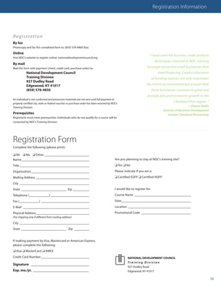 Registration Information




Regist ra t io n
By fax
Photocopy and fax this completed form to: (859) 578-4860 (fax)

Online
                                                                                                                      “I have used the business credit analysis
Visit NDC’s website to register online: nationaldevelopmentcouncil.org
                                                                                                                             techniques I learned in NDC training
By mail
Mail this form with payment (check, credit card, purchase order) to:                                                 to target successful small businesses that
            National Development Council                                                                                       need financing. Careful allocation
            Training Division                                                                                              of funding sources not only maximizes
            927 Dudley Road
            Edgewood, KY 41017                                                                                      the return on investment but ensures that
            (859) 578-4850                                                                                                 these businesses continue to grow and
                                                                                                                     provide jobs and economic growth in the
An individual is not confirmed and presession materials are not sent until full payment or
properly certified city, state or federal voucher or purchase order has been received by NDC’s
                                                                                                                                         Cleveland Plus region. ”
Training Division.                                                                                                                                  —Shawn DaVis
                                                                                                                                  Director of Business Development
Prerequisites                                                                                                                        Greater Cleveland Partnership
Registrants must meet prerequisites. Individuals who do not qualify for a course will be
contacted by NDC’s Training Division.




Registration Form
Complete the following (please print):

q Mr. q Ms. q Other ___________________________
Name _________________________________________                                             Are you planning to stay at NDC’s training site?
Title __________________________________________                                           q Yes q No
Organization ___________________________________                                           Please indicate if you are a:
Mailing Address ________________________________                                           q Certified EDFP q Certified HDFP
City __________________________________________
State ___________________________ Zip __________                                           I would like to register for:
Telephone (____________) _______________________                                           Course Name __________________________________
Fax (____________) _____________________________                                           Date __________________________________________
E-Mail ________________________________________                                            Location ______________________________________
Physical Address ________________________________                                          Promotional Code ______________________________
(For shipping only if different from mailing address)

City __________________________________________
State ___________________________ Zip _________


If making payment by Visa, Mastercard or American Express,
please complete the following:
q Visa q MasterCard q AMEX
Credit Card Number _____________________________                                                     NATIONAL DEVELOPMENT COUNCIL
                                                                                                     Tra i n i n g D i v i s i o n
Signature ________________________________
                                                                                                     927 Dudley Road
Exp. mo./yr. _______________________________                                                         Edgewood, KY 41017

                                                                                                                                                                     12
 