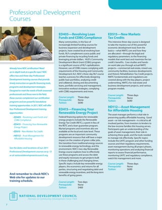 Professional Development
    Courses

                                                      ED405—Revolving Loan                             ED515—New Markets
                                                      Funds and CDBG Compliance                        Tax Credits
                                                      Many communities, in the face of                 This intensive three-day course is designed
                                                      increasingly limited funding sources for         to take the mystery out of this powerful
                                                      business expansion and development               economic development tool, from the
                                                      projects, have created local revolving loan      basics—what NMTCs are and how they
                                                      funds. RLFs complement scarce public and         are allocated—through the legal and
                                                      private financing by recycling funds and         regulatory parameters, to the financing
                                                      leveraging private dollars. HUD’s Community      models that work best and maximize the tax
                                                      Development Block Grant (CDBG) program           credit’s benefits. Case studies and hands-
                                                      is a significant source of RLF capitalization.   on work take you through actual NMTC
    Already have NDC certification? Need              However, use of CDBG means complying with        projects—commercial real estate, mixed-use,
    an in-depth look at a specific topic? NDC         requirements of the Housing and Community        community facilities, business developments
                                                      Development Act. NDC’s three-day RLF course      and Historic Rehabilitation Tax Credit projects.
    oﬀers two and three-day Professional              teaches a process for effectively designing      NMTC fundamentals and regulations are
    Development training courses that provide         public loan portfolios, analyzing credit         covered along with the key players, project
    timely instruction on specific financing tools,   and collateral, closing and documenting          underwriting, NMTCs for real estate and
                                                      loans, portfolio servicing and management,       business development projects, and various
    programs and development strategies.
                                                      innovative workout strategies, complying         program models.
    Designed to meet the needs of both seasoned       with CDBG requirements and more.
    professionals and those new to the field,                                                          Course Length:      Three days
    these courses complement our certification        Course Length:     Three days                    Prerequisite:       None
                                                      Prerequisite:      None                          Tuition:            $690
    programs and are powerful standalone              Tuition:           $690
    training opportunities. In 2011, NDC will oﬀer
                                                                                                       HD112—Asset Management
    four Professional Development training            ED415—Financing Your                             for Affordable Housing
    opportunities:                                    Renewable Energy Project                         The asset manager performs a vital role in
       • ED405 – Revolving Loan Funds and             Federal financing options for renewable          preserving quality affordable housing. Good
         CDBG Compliance                              energy projects include the Renewable            asset—or risk management—is critical to all
                                                      Energy Tax Credit (RETC), a grant in lieu of     involved parties, from investors to lenders to
       • ED415 – Financing Your Renewable
                                                      the RETC and a loan guarantee program.           the low-income families this housing serves.
         Energy Project
                                                      Myriad programs and incentives also are          Participants gain an understanding of the
       • ED515 – New Markets Tax Credits              available at the local and state level. These    goals of asset management, their role in
                                                      programs are an important community              achieving these goals, and the tools needed
       • HD112 – Asset Management for
                                                      development resource that will have a major      to manage risk effectively. Specific topics
         Affordable Housing
                                                      impact on the creation of green collar jobs,     include the LIHTC program and other funding
                                                      the transition from traditional energy sources   sources and their regulatory requirements,
                                                      to renewable energy technology, and the          asset management during all project phases,
    See the dates and locations of our 2011           environment. NDC’s two-day Renewable             monitoring operations and analyzing financial
    Professional Development courses on p. 13         Energy course explores how to effectively        reports to assess financial performance,
    or at nationaldevelopmentcouncil.org.             use these programs and access the debt           monitoring LIHTC and regulatory compliance,
                                                      and equity necessary to get projects built       watch list management and more.
                                                      in these challenging and changing times.
                                                      Specific topics include key renewable energy     Course Length:      Three days
                                                      players, the economics and returns for all       Prerequisite:       None
                                                      parties, structuring and negotiating debt and    Tuition:            $690
                                                      renewable energy incentives, and the long-term
    And remember to check NDC’s                       benefits of going green.
    Web site for updates to our
    training schedule.                                Course Length:     Two days
                                                      Prerequisite:      None
                                                      Tuition:           $460




7
 