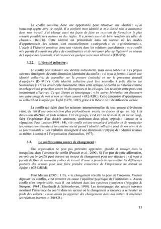 Le conflit constitue donc une opportunité pour retrouver une identité : « j’ai
beaucoup appris avec ce conflit. Il a conforté mon identité et m’a donné plus d’autonomie
dans mon travail. J’ai changé aussi ma façon de faire en essayant de formaliser le plus
souvent possible mes actions en des règles. Il a permis aussi de bien redéfinir les rôles de
chacun » (De-CR). Cette identité est primordiale dans un secteur où les modes
d’appartenances des acteurs sont essentiellement « catégoriels » ou « professionnels ».
L’accès à l’identité constitue donc une victoire dans les relations quotidiennes : « ce conflit
m’a permis d’asseoir ma place de coordinatrice et de retrouver plus de légitimité au niveau
de l’équipe des écoutants. J’ai restauré en quelque sorte mon identité » (CR-SIS).

      3.2.2.   L’identité collective :

         Le conflit peut restaurer une identité individuelle, mais aussi collective. Les propos
suivants témoignent de cette dimension identitaire du conflit : « il nous a permis d’avoir une
identité collective, de travailler sur la posture (attitude) et sur le processus (travail
d’équipe) » (D-IMEV). Cette identité collective peut être assimilée à celle décrite par
Sainsaulieu (1977) à savoir celle fusionnelle. Dans cette optique, le conflit est valorisé comme
un refuge et une protection contre les divergences et les clivages. Les relations entre pairs sont
intensément affectives. Ce qui illustre ce témoignage : « les autres bénévoles ont découvert
une autre image de moi et non ce vilain canard » (RL-RDC). Cette dimension d’appartenance
au collectif est évoquée par Tajfel (1978, 1982) grâce à la théorie de l’identification sociale.

          Le conflit qui éclot dans les relations interpersonnelles de tout groupe d’évolution
vient, du fait d’une contradiction plus profondément ancrée en chacun et qui est liée à la
dimension affective de toute relation. Etre en groupe, c’est être en relation et, du même coup,
faire l’expérience d’un double sentiment, combinant deux pôles opposés : l’amour et la
séparation. Pour Loubat (1999 : 84), « le conflit est une tentative d’articuler et de réarticuler
les parties constituantes d’un système social quand l’identité collective perd de son sens et de
sa fonctionnalité ». Les verbatim témoignent d’une dimension triptyque de l’identité relative
au métier, à autrui et à l’organisation (Sainsaulieu, 1977).

      3.3.     Le conflit comme source de changement :

          Une organisation ne peut pas prétendre apprendre, grandir et innover dans la
tranquillité, dans l’absence de conflit (Pascale et al., 2000). Si l’on part de cette affirmation,
on voit que le conflit peut devenir un moteur de changement pour une structure : « il nous a
permis de fixer de nouveaux cadres de travail. Il nous a permis de retravailler les différentes
postures des acteurs pour leur faire prendre conscience de l’importance du travail en
équipe » (CS-IMEM).

          Pour Marsan (2005 : 110), « le changement réveille la peur de l’inconnu. Vouloir
dépasser les conflits, c’est remettre en cause l’équilibre psychique de l’institution ». Aucun
conflit n’est imprévisible, mais il est inhérent dans des systèmes complexes (Prigogine &
Stengers, 1984 ; Eisenhardt & Schoonhoven, 1990). Les témoignages des acteurs suivants
montrent l’inhérence du conflit dans un secteur où le changement a tendance à se heurter au
poids des valeurs : « nous avons pu apporter des changements dans nos statuts et améliorer
les relations internes » (Pdt-CR).

                                                                                               13
 