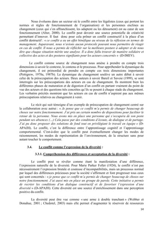 Nous évoluons dans un secteur où le conflit entre les légalistes (ceux qui portent les
normes et règles de fonctionnement de l’organisation) et les personnes enclines au
changement (ceux qui s’en affranchissent, les adaptent ou les détournent) est au cœur de son
fonctionnement (Alter, 2000). Le conflit peut devenir une source potentielle de créativité
permettant d’innover. Il faut donc pour cela prôner un conflit constructif à la place d’un
conflit destructif : « ce conflit a eu un effet bénéfique au niveau de la réflexion en termes de
management. Auparavant, nous n’avions aucun protocole pouvant nous permettre de réagir
en cas de conflit. Il nous a permis de réfléchir sur la meilleure posture à adopter et de nous
dire que chaque situation mérite une analyse. Il a donc fallu trouver de manière solidaire et
collective des actes et des postures signifiants pour les acteurs concernés » (D-IMEV).

        Le conflit comme source de changement nous amène à prendre en compte trois
dimensions à savoir le contexte, le contenu et le processus. Pour appréhender la dynamique du
changement, il est primordial de prendre en compte ces trois dimensions importantes
(Pettigrew, 1978a, 1987b). La dynamique du changement soulève un autre débat à savoir
celui de la préoccupation des acteurs. Deux auteurs à savoir Bareil et Savoie (1999), se sont
interrogés sur les préoccupations des acteurs en cas de changement. Ils montrent bien les
différentes phases de maturation et de digestion d’un conflit en partant vraiment du point de
vue des acteurs et des questions très concrètes qu’ils se posent à chaque stade du changement.
Les verbatim précités montrent que les acteurs en cas de conflit n’aspirent pas aux mêmes
préoccupations relatives au changement à venir.

         Le récit qui suit témoigne d’un exemple de préoccupation de changement centré sur
la collaboration avec autrui : « Je pense que ce conflit m’a permis de changer beaucoup de
choses sur notre fonctionnement. J’ai pris un certain nombre de dispositions pour faciliter le
retour de la personne. Nous avons mis en place une personne qui s’occupera de son poste
pendant ses absences (…) Cela passe par des conditions d’écoute, de dialogue et de partage.
J’ai pu donc proposer des solutions de fond tout en privilégiant le travail en équipe » (D-
APAJH). Le conflit, c’est la différence entre l’apprentissage cognitif et l’apprentissage
comportemental. C'est-à-dire que le conflit peut éventuellement changer les modes de
raisonnement, les modes de représentation de l’environnement, de la structure sans pour
autant toucher le comportement.

     3.4.     Le conflit comme l’expression de la diversité :

            3.3.1. Compréhension des différences et acceptation de la diversité :

         Le conflit peut se révéler comme étant la manifestation d’une différence,
l’expression naturelle de la diversité. Pour Marie Parker Follet (1924), le conflit n’est pas
nécessairement l’expression brutale et couteuse d’incompatibilités, mais un processus normal
par lequel des différences précieuses pour la société s’affirment et font progresser tous ceux
qui sont concernés : « je pense que ce conflit m’a permis de changer beaucoup de choses sur
notre fonctionnement. J’ai aussi mis en place un groupe de parole. Cette initiative a permis
de recréer les conditions d’un dialogue constructif et de favoriser l’expression d’une
diversité » (D-APAJH). Cette diversité est une source d’enrichissement dans une perception
positive du conflit.

       La diversité peut être vue comme « une arme à double tranchant » (Webber et
Donahue, 2001 ; Chedotel, 2003) mais elle permet d’augmenter le réservoir de ressources
                                                                                             14
 