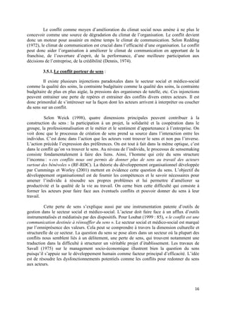 Le conflit comme moyen d’amélioration du climat social nous amène à ne plus le
concevoir comme une source de dégradation du climat de l’organisation. Le conflit devient
donc un moteur pour assainir en même temps le climat de communication. Selon Redding
(1972), le climat de communication est crucial dans l’efficacité d’une organisation. Le conflit
peut donc aider l’organisation à améliorer le climat de communication en apportant de la
franchise, de l’ouverture d’esprit, de la performance, d’une meilleure participation aux
décisions de l’entreprise, de la crédibilité (Dennis, 1974).

         3.5.1. Le conflit porteur de sens :

         Il existe plusieurs injonctions paradoxales dans le secteur social et médico-social
comme la qualité des soins, la contrainte budgétaire comme la qualité des soins, la contrainte
budgétaire de plus en plus aigüe, la pressions des organismes de tutelle, etc. Ces injonctions
peuvent entrainer une perte de repères et entrainer des conflits divers entres acteurs. Il est
donc primordial de s’intéresser sur la façon dont les acteurs arrivent à interpréter ou coucher
du sens sur un conflit.

         Selon Weick (1998), quatre dimensions principales peuvent contribuer à la
construction du sens : la participation à un projet, la solidarité et la coopération dans le
groupe, la professionnalisation et le métier et le sentiment d’appartenance à l’entreprise. On
voit donc que le processus de création de sens prend sa source dans l’interaction entre les
individus. C’est donc dans l’action que les acteurs vont trouver le sens et non pas l’inverse.
L’action précède l’expression des préférences. On est tout à fait dans la même optique, c’est
dans le conflit qu’on va trouver le sens. Au niveau de l’individu, le processus de sensemaking
consiste fondamentalement à faire des liens. Ainsi, l’homme qui crée du sens structure
l’inconnu : « ces conflits nous ont permis de donner plus de sens au travail des acteurs
surtout des bénévoles » (RF-RDC). La théorie du développement organisationnel développée
par Cummings et Worley (2001) mettent en évidence cette question du sens. L’objectif du
développement organisationnel est de fournir les compétences et le savoir nécessaires pour
amener l’individu à résoudre ses propres problèmes et lui permettre d’améliorer sa
productivité et la qualité de la vie au travail. On cerne bien cette difficulté qui consiste à
former les acteurs pour faire face aux éventuels conflits et pouvoir donner du sens à leur
travail.

          Cette perte de sens s’explique aussi par une instrumentation patente d’outils de
gestion dans le secteur social et médico-social. L’acteur doit faire face à un afflux d’outils
instrumentalisés et médiatisés par des dispositifs. Pour Loubat (1999 : 85), « le conflit est une
communication destinée à réinsuffler du sens ». Le secteur social et médico-social est marqué
par l’omniprésence des valeurs. Cela peut se comprendre à travers la dimension culturelle et
structurelle de ce secteur. La question du sens se pose alors dans un secteur où la plupart des
conflits nous semblent liés à un délitement, une perte de sens, qui trouvent notamment une
traduction dans la difficulté à structurer un véritable projet d’établissement. Les travaux de
Savall (1975) sur le management socio-économique illustrent bien la question du sens
puisqu’il s’appuie sur le développement humain comme facteur principal d’efficacité. L’idée
est de résoudre les dysfonctionnements potentiels comme les conflits pour redonner du sens
aux acteurs.




                                                                                              16
 