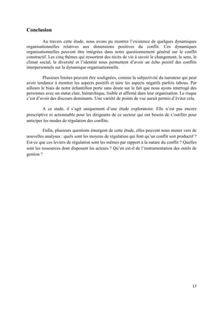 Conclusion

         Au travers cette étude, nous avons pu montrer l’existence de quelques dynamiques
organisationnelles relatives aux dimensions positives du conflit. Ces dynamiques
organisationnelles peuvent être intégrées dans notre questionnement général sur le conflit
constructif. Les cinq thèmes qui ressortent des récits de vie à savoir le changement, le sens, le
climat social, la diversité et l’identité nous permettent d’avoir un écho positif des conflits
interpersonnels sur la dynamique organisationnelle.

          Plusieurs limites peuvent être soulignées, comme la subjectivité du narrateur qui peut
avoir tendance à montrer les aspects positifs et taire les aspects négatifs parfois tabous. Par
ailleurs le biais de notre échantillon porte sans doute sur le fait que nous ayons interrogé des
personnes avec un statut clair, hiérarchique, lisible et affirmé dans leur organisation. Le risque
c’est d’avoir des discours dominants. Une variété de points de vue aurait permis d’éviter cela.

         A ce stade, il s’agit uniquement d’une étude exploratoire. Elle n’est pas encore
prescriptive ni actionnable pour les dirigeants de ce secteur qui ont besoin de s’outiller pour
anticiper les modes de régulation des conflits.

          Enfin, plusieurs questions émergent de cette étude, elles peuvent nous mener vers de
nouvelles analyses : quels sont les moyens de régulation qui font qu’un conflit soit productif ?
Est-ce que ces leviers de régulation sont les mêmes par rapport à la nature du conflit ? Quelles
sont les ressources dont disposent les acteurs ? Qu’en est-il de l’instrumentation des outils de
gestion ?




                                                                                               17
 
