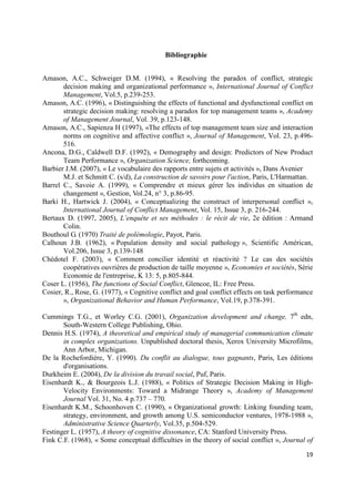 Bibliographie


Amason, A.C., Schweiger D.M. (1994), « Resolving the paradox of conflict, strategic
       decision making and organizational performance », International Journal of Conflict
       Management, Vol.5, p.239-253.
Amason, A.C. (1996), « Distinguishing the effects of functional and dysfunctional conflict on
       strategic decision making: resolving a paradox for top management teams », Academy
       of Management Journal, Vol. 39, p.123-148.
Amason, A.C., Sapienza H (1997), «The effects of top management team size and interaction
       norms on cognitive and affective conflict », Journal of Management, Vol. 23, p.496-
       516.
Ancona, D.G., Caldwell D.F. (1992), « Demography and design: Predictors of New Product
       Team Performance », Organization Science, forthcoming.
Barbier J.M. (2007), « Le vocabulaire des rapports entre sujets et activités », Dans Avenier
       M.J. et Schmitt C. (s/d), La construction de savoirs pour l'action, Paris, L'Harmattan.
Barrel C., Savoie A. (1999), « Comprendre et mieux gérer les individus en situation de
       changement », Gestion, Vol.24, n° 3, p.86-95.
Barki H., Hartwick J. (2004), « Conceptualizing the construct of interpersonal conflict »,
       International Journal of Conflict Management, Vol. 15, Issue 3, p. 216-244.
Bertaux D. (1997, 2005), L’enquête et ses méthodes : le récit de vie, 2e édition : Armand
       Colin.
Bouthoul G. (1970) Traité de polémologie, Payot, Paris.
Calhoun J.B. (1962), « Population density and social pathology », Scientific Américan,
       Vol.206, Issue 3, p.139-148
Chédotel F. (2003), « Comment concilier identité et réactivité ? Le cas des sociétés
       coopératives ouvrières de production de taille moyenne », Economies et sociétés, Série
       Economie de l'entreprise, K 13: 5, p.805-844.
Coser L. (1956), The functions of Social Conflict, Glencoe, IL: Free Press.
Cosier, R., Rose, G. (1977), « Cognitive conflict and goal conflict effects on task performance
       », Organizational Behavior and Human Performance, Vol.19, p.378-391.

Cummings T.G., et Worley C.G. (2001), Organization development and change, 7th edn,
       South-Western College Publishing, Ohio.
Dennis H.S. (1974), A theoretical and empirical study of managerial communication climate
       in complex organizations. Unpublished doctoral thesis, Xerox University Microfilms,
       Ann Arbor, Michigan.
De la Rochefordière, Y. (1990). Du conflit au dialogue, tous gagnants, Paris, Les éditions
       d'organisations.
Durkheim E. (2004), De la division du travail social, Puf, Paris.
Eisenhardt K., & Bourgeois L.J. (1988), « Politics of Strategic Decision Making in High-
       Velocity Environments: Toward a Midrange Theory », Academy of Management
       Journal Vol. 31, No. 4 p.737 – 770.
Eisenhardt K.M., Schoonhoven C. (1990), « Organizational growth: Linking founding team,
       strategy, environment, and growth among U.S. semiconductor ventures, 1978-1988 »,
       Administrative Science Quarterly, Vol.35, p.504-529.
Festinger L. (1957), A theory of cognitive dissonance, CA: Stanford University Press.
Fink C.F. (1968), « Some conceptual difficulties in the theory of social conflict », Journal of

                                                                                            19
 