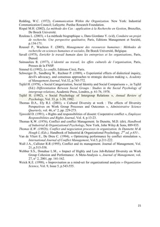 Redding, W.C. (1972), Communication Within the Organization. New York: Industrial
Communication Council; Lafayette. Purdue Research Foundation.
Rispal M.H. (2002), La méthode des Cas : application à la Recherche en Gestion, Bruxelles,
       De Boeck Université.
Rouleau L. (2003), « La méthode biographique », Dans Giordano Y. (s/d), Conduire un projet
       de recherche. Une perspective qualitative, Paris, Editions Management et Société,
       p.134-171.
Roussel P., Wacheux F. (2005), Management des ressources humaines : Méthodes de
       recherche en sciences humaines et sociales, De Boeck Université, Belgique.
Savall (1975), Enrichir le travail humain dans les entreprises et les organisations, Paris,
       Dunod.
Sainsaulieu R. (1977), L’identité au travail, les effets culturels de l’organisation, Paris,
       Presses de la FNSP.
Simmel G. (1992), Le conflit, Editions Circé, Paris.
Schweiger D., Sandberg W., Rechner P. (1989), « Experiential effects of dialectical inquiry,
       devil's advocacy, and consensus approaches to strategic decision making », Academy
       of Management Journal, Vol.32, p.745-772.
Tajfel H. (1978), « Social Categorization, Social Identity and Social Comparisons » , in Tajfel
       (Ed.) Differentiation Between Social Groups : Studies in the Social Psychology of
       intergroup relations, Academic Press, Londres, p. 61-76, 1978.
Tajfel H. (1982), « Social Psychology of Intergroup Relations », Annual Review of
       Psychology, Vol. 33, p. 1-39, 1982.
Thomas D.A., Ely R.J. (2001), « Cultural Diversity at work : The effects of Diversity
       Perspectives on Work Group Processes and Outcomes », Administrative Science
       Quarterly, vol. 46, n° 2, pp. 229-273.
Tjosvold D. (1991), « Rights and responsibilities of dissent: Cooperative conflict », Employee
       Responsibilities and Rights Journal, Vol. 4, p.13-23.
Thomas K.W. (1976), Conflict and conflict Management. In Dunette, M.D. (dir), Handbook
       of Industrial & Organizational Psychology, New York, John Wiley & Sons, 889-935.
Thomas K.W. (1992b), Conflict and negociation processes in organization. In Dunnette M &
       Hough L (Eds.), Handbook of Industrial & Organizational Psychology, 2nd ed, p.651-.
Van de Vliert E., De Dreu C. (1994), « Optimizing performance by conflict stimulation »,
       International Journal of Conflict Management, Vol.5, p.211-222.
Wall J.A., Callister R.R (1995), Conflict and its management. Journal of Management, Vol.
       21, p.515-558.
Webber S.S., Donahue L.M., « Impact of Highly and Less Job-Related Diversity on Work
       Group Cohesion and Performance: A Meta-Analysis », Journal of Management, vol.
       27, n° 2, 2001, pp. 141-162.
Weick K.E. (1998), « Improvisation as a mind-set for organizational analysis » Organization
       Science, Vol. 9, Issue 5, p.543-555.




                                                                                            21
 