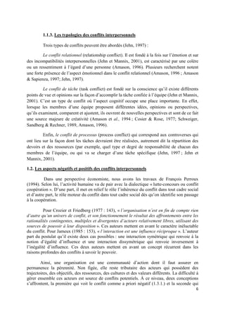 1.1.3. Les typologies des conflits interpersonnels

         Trois types de conflits peuvent être abordés (Jehn, 1997) :

         Le conflit relationnel (relationship conflict). Il est fondé à la fois sur l’émotion et sur
des incompatibilités interpersonnelles (Jehn et Mannix, 2001), est caractérisé par une colère
ou un ressentiment à l’égard d’une personne (Amason, 1996). Plusieurs recherchent notent
une forte présence de l’aspect émotionnel dans le conflit relationnel (Amason, 1996 ; Amason
& Sapienza, 1997; Jehn, 1997).

         Le conflit de tâche (task conflict) est fondé sur la conscience qu’il existe différents
points de vue et opinions sur la façon d’accomplir la tâche confiée à l’équipe (Jehn et Mannix,
2001). C’est un type de conflit où l’aspect cognitif occupe une place importante. En effet,
lorsque les membres d’une équipe proposent différentes idées, opinions ou perspectives,
qu’ils examinent, comparent et ajustent, ils ouvrent de nouvelles perspectives et sont de ce fait
une source majeure de créativité (Amason et al., 1994 ; Cosier & Rose, 1977; Schweiger,
Sandberg & Rechner, 1989, Amason, 1996).

         Enfin, le conflit de processus (process conflict) qui correspond aux controverses qui
ont lieu sur la façon dont les tâches devraient être réalisées, autrement dit la répartition des
devoirs et des ressources (par exemple, quel type et degré de responsabilité de chacun des
membres de l’équipe, ou qui va se charger d’une tâche spécifique (Jehn, 1997 ; Jehn et
Mannix, 2001).

1.2. Les aspects négatifs et positifs des conflits interpersonnels

          Dans une perspective économiste, nous avons les travaux de François Perroux
(1994). Selon lui, l’activité humaine va de pair avec la dialectique « lutte-concours ou conflit
coopération ». D’une part, il met en relief le rôle l’inhérence du conflit dans tout cadre social
et d’autre part, le rôle moteur du conflit dans tout cadre social dès qu’on identifie son passage
à la coopération.

          Pour Crozier et Friedberg (1977 : 143), « l’organisation n’est en fin de compte rien
d’autre qu’un univers de conflit, et son fonctionnement le résultat des affrontements entre les
rationalités contingentes, multiples et divergentes d’acteurs relativement libres, utilisant des
sources de pouvoir à leur disposition ». Ces auteurs mettent en avant le caractère inéluctable
du conflit. Pour Jameux (1985 : 153), « l’interaction est une influence réciproque ». L’auteur
part du postulat qu’il existe deux cas possibles : une interaction symétrique qui renvoie à la
notion d’égalité d’influence et une interaction dissymétrique qui renvoie inversement à
l’inégalité d’influence. Ces deux auteurs mettent en avant un concept récurrent dans les
raisons profondes des conflits à savoir le pouvoir.

        Ainsi, une organisation est une communauté d’action dont il faut assurer en
permanence la pérennité. Non figée, elle reste tributaire des acteurs qui possèdent des
trajectoires, des objectifs, des ressources, des cultures et des valeurs différents. La difficulté à
gérer ensemble ces acteurs est source de conflits potentiels. À ce niveau, deux conceptions
s’affrontent, la première qui voit le conflit comme a priori négatif (1.3.1.) et la seconde qui
                                                                                                  6
 